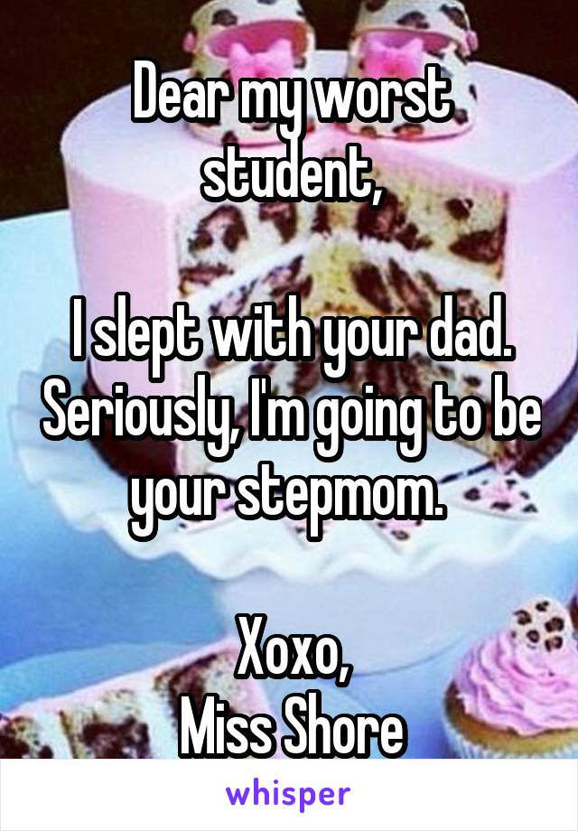 Dear my worst student,

I slept with your dad. Seriously, I'm going to be your stepmom. 

Xoxo,
Miss Shore