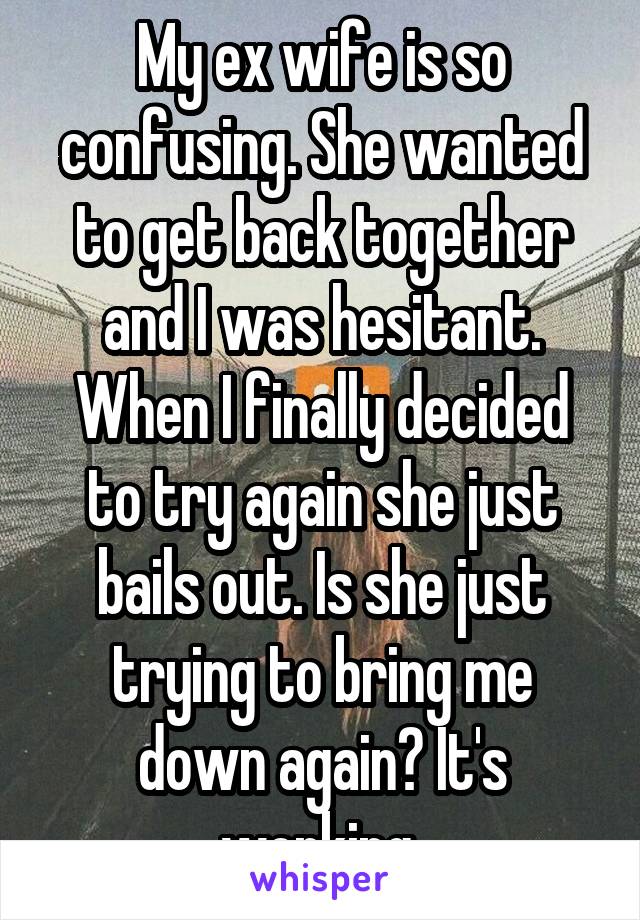 My ex wife is so confusing. She wanted to get back together and I was hesitant. When I finally decided to try again she just bails out. Is she just trying to bring me down again? It's working 