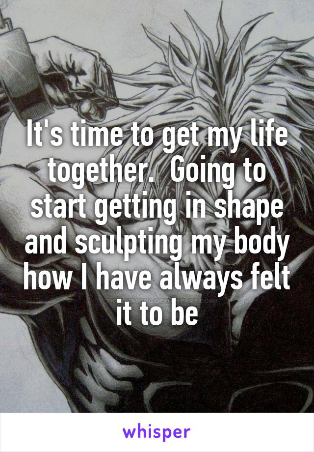 It's time to get my life together.  Going to start getting in shape and sculpting my body how I have always felt it to be