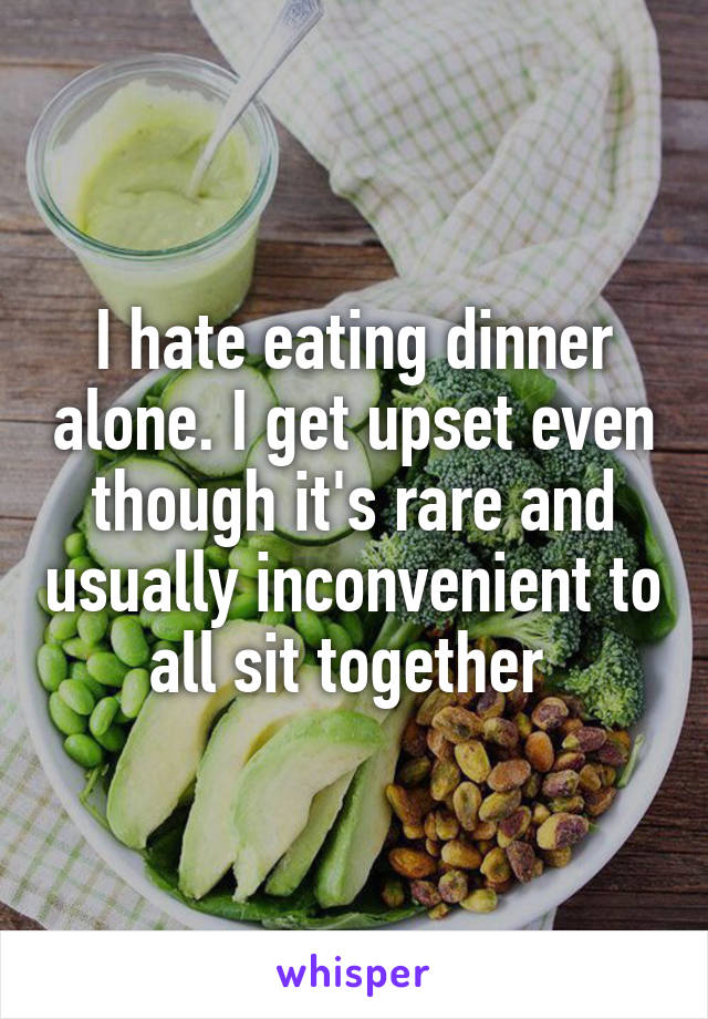 I hate eating dinner alone. I get upset even though it's rare and usually inconvenient to all sit together 