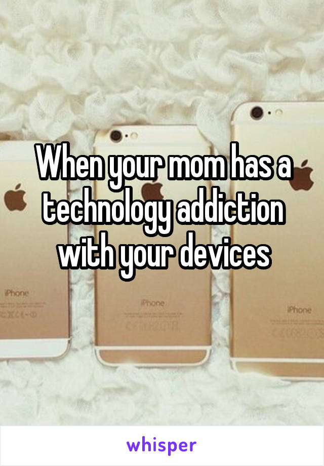 When your mom has a technology addiction with your devices
