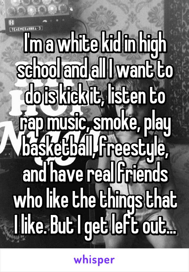 I'm a white kid in high school and all I want to do is kick it, listen to rap music, smoke, play basketball, freestyle, and have real friends who like the things that I like. But I get left out...