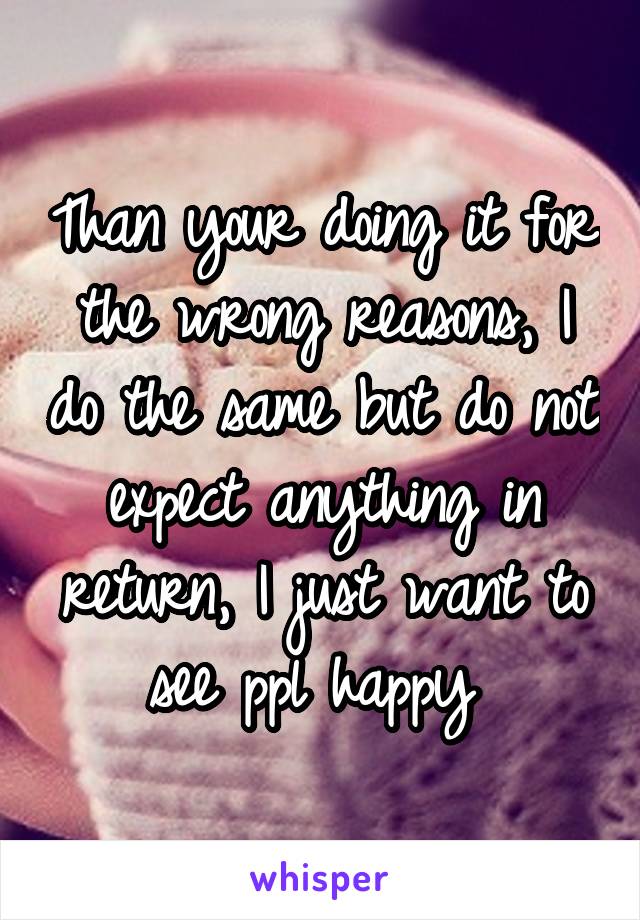 Than your doing it for the wrong reasons, I do the same but do not expect anything in return, I just want to see ppl happy 