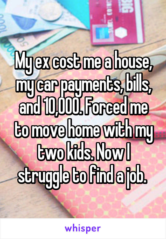 My ex cost me a house, my car payments, bills, and 10,000. Forced me to move home with my two kids. Now I struggle to find a job. 