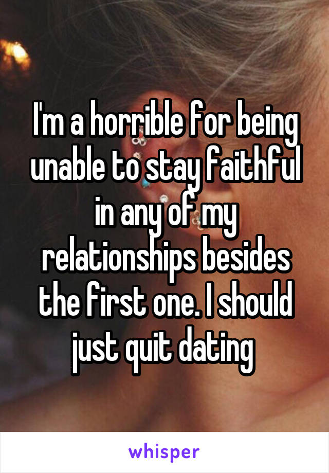 I'm a horrible for being unable to stay faithful in any of my relationships besides the first one. I should just quit dating 