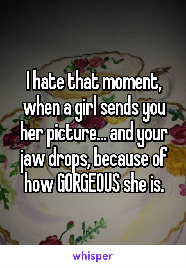 I hate that moment, when a girl sends you her picture... and your jaw drops, because of how GORGEOUS she is.