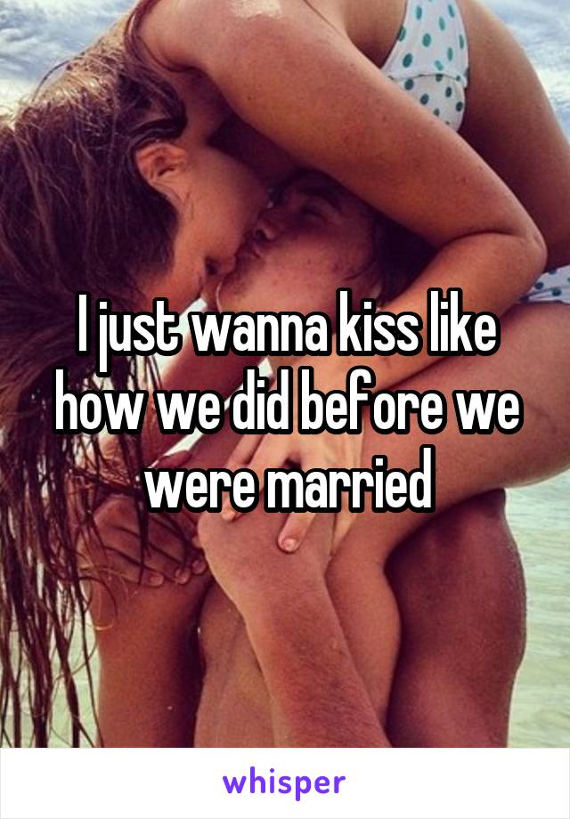 I just wanna kiss like how we did before we were married