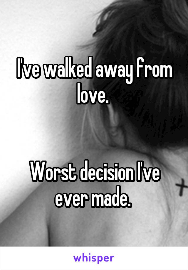 I've walked away from love. 


Worst decision I've ever made. 