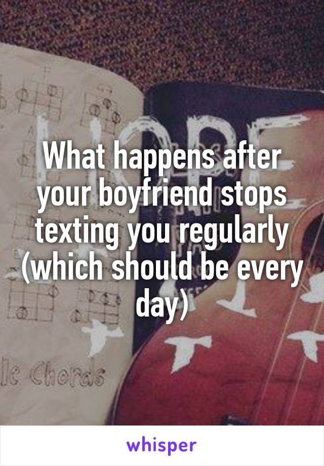 What happens after your boyfriend stops texting you regularly (which should be every day)