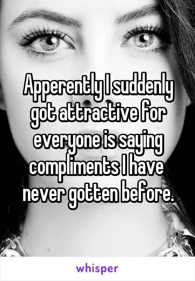 Apperently I suddenly got attractive for everyone is saying compliments I have  never gotten before.