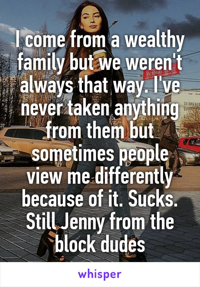 I come from a wealthy family but we weren't always that way. I've never taken anything from them but sometimes people view me differently because of it. Sucks. Still Jenny from the block dudes