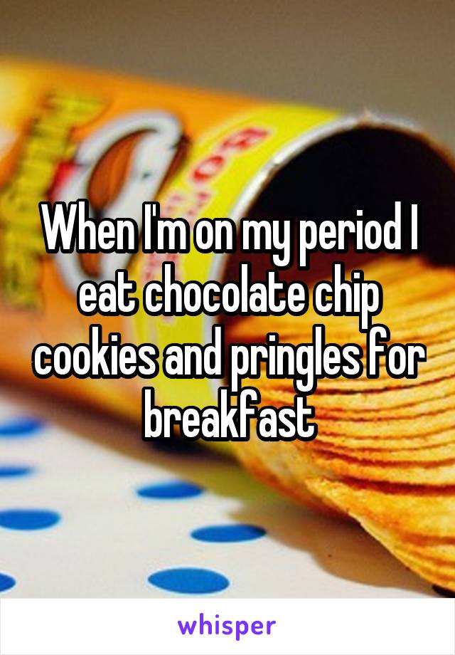 When I'm on my period I eat chocolate chip cookies and pringles for breakfast