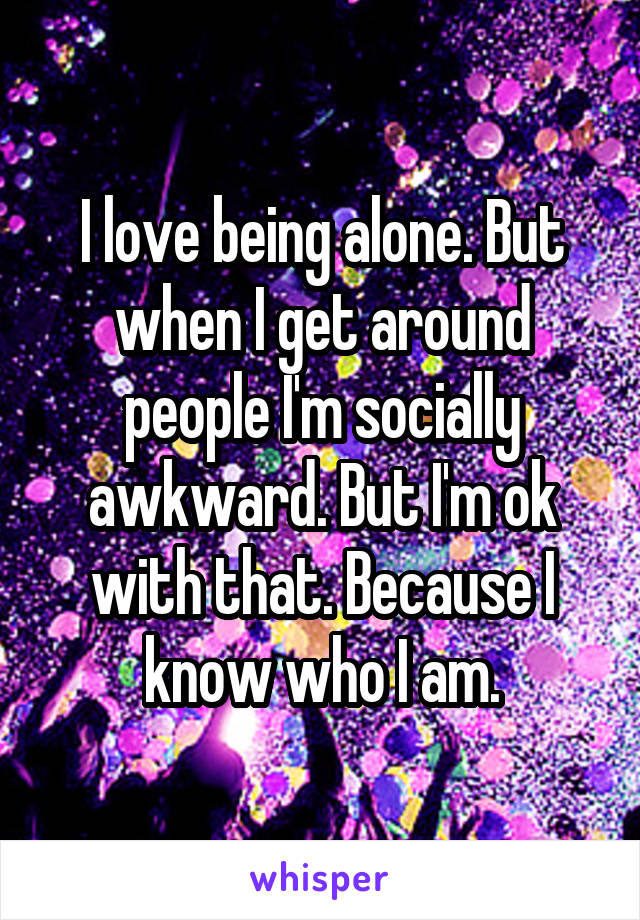 I love being alone. But when I get around people I'm socially awkward. But I'm ok with that. Because I know who I am.