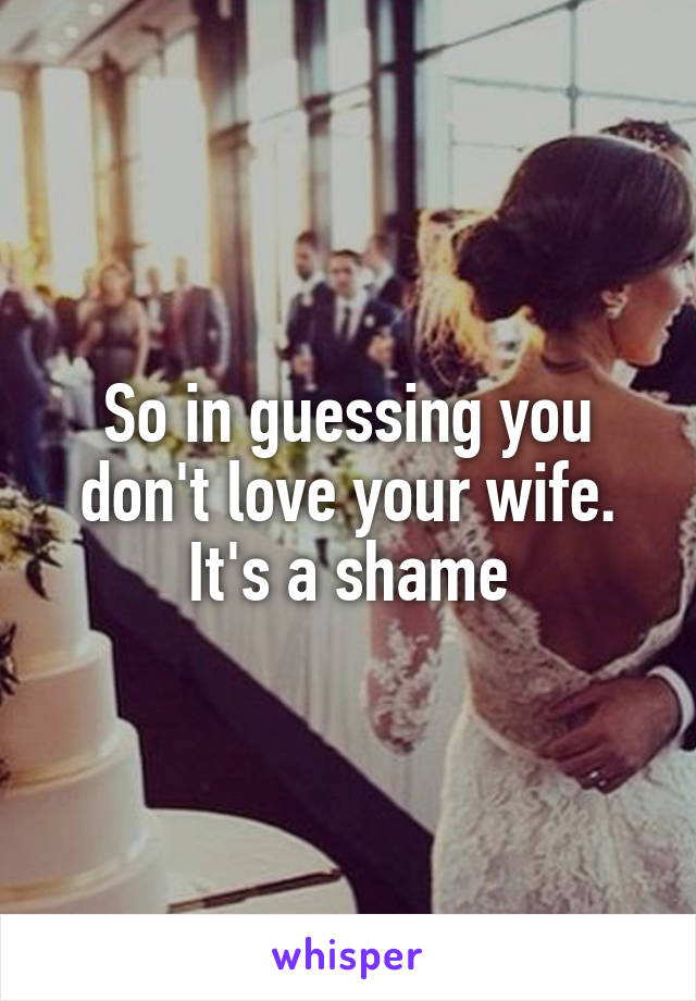 So in guessing you don't love your wife. It's a shame