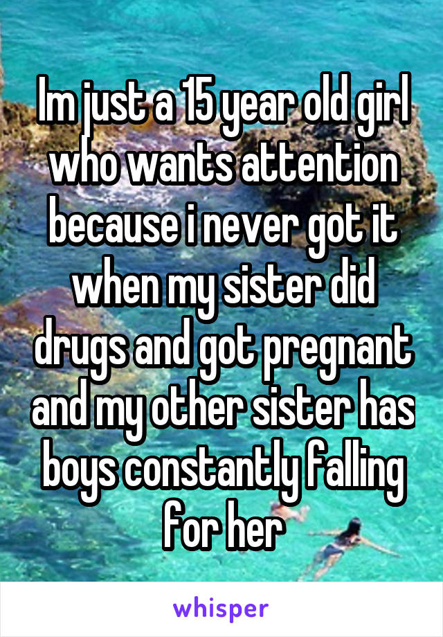 Im just a 15 year old girl who wants attention because i never got it when my sister did drugs and got pregnant and my other sister has boys constantly falling for her