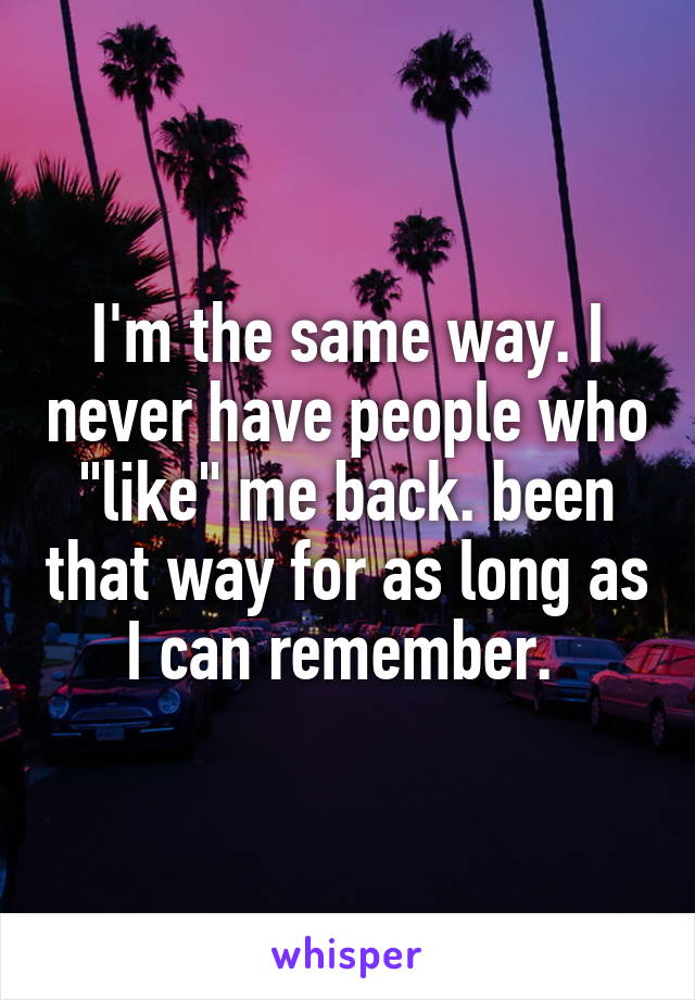 I'm the same way. I never have people who "like" me back. been that way for as long as I can remember. 