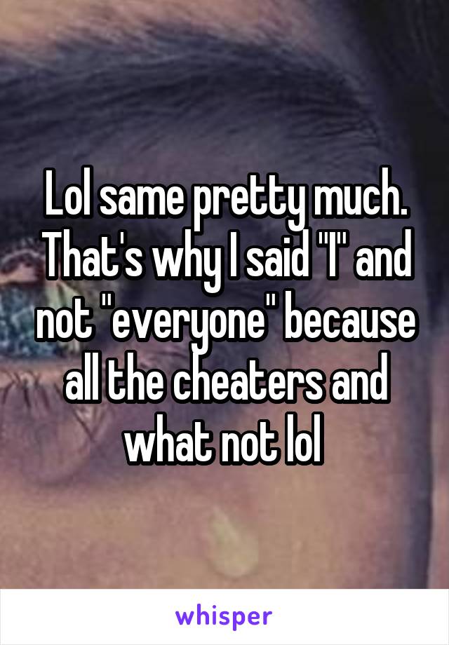 Lol same pretty much. That's why I said "I" and not "everyone" because all the cheaters and what not lol 