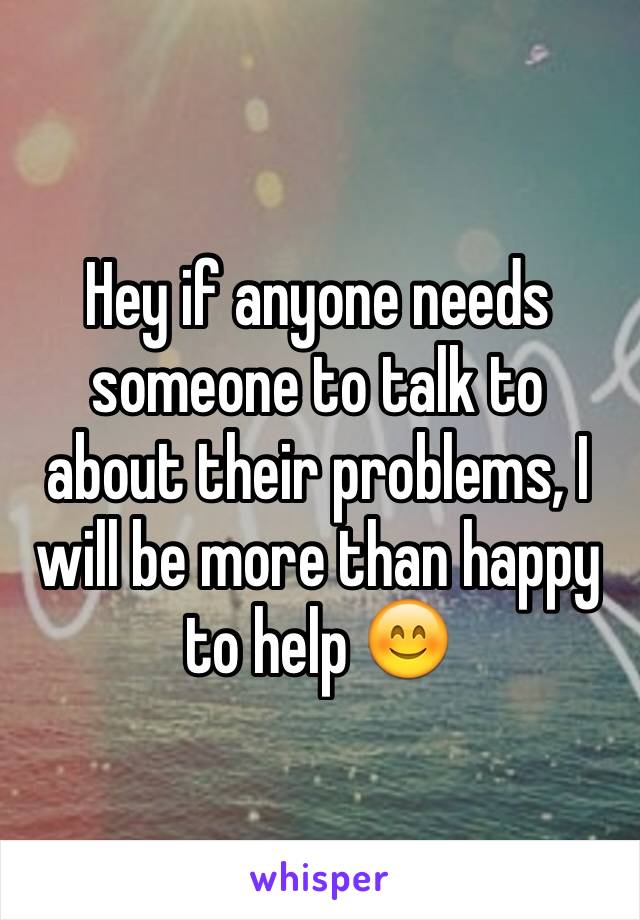 Hey if anyone needs someone to talk to about their problems, I will be more than happy to help 😊