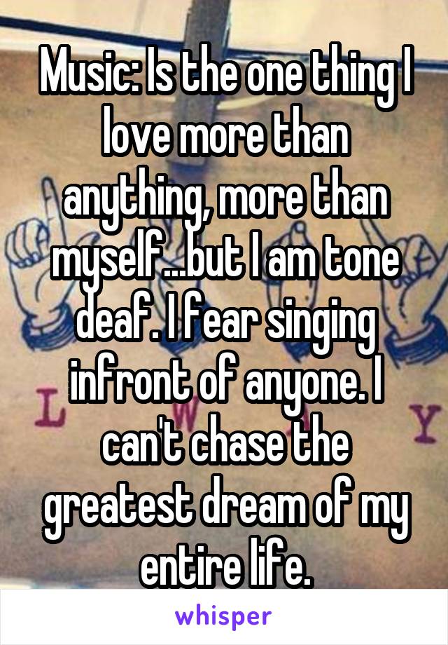 Music: Is the one thing I love more than anything, more than myself...but I am tone deaf. I fear singing infront of anyone. I can't chase the greatest dream of my entire life.