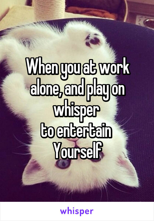 When you at work alone, and play on whisper 
to entertain 
Yourself