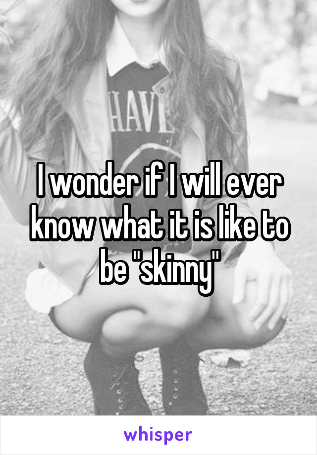 I wonder if I will ever know what it is like to be "skinny"