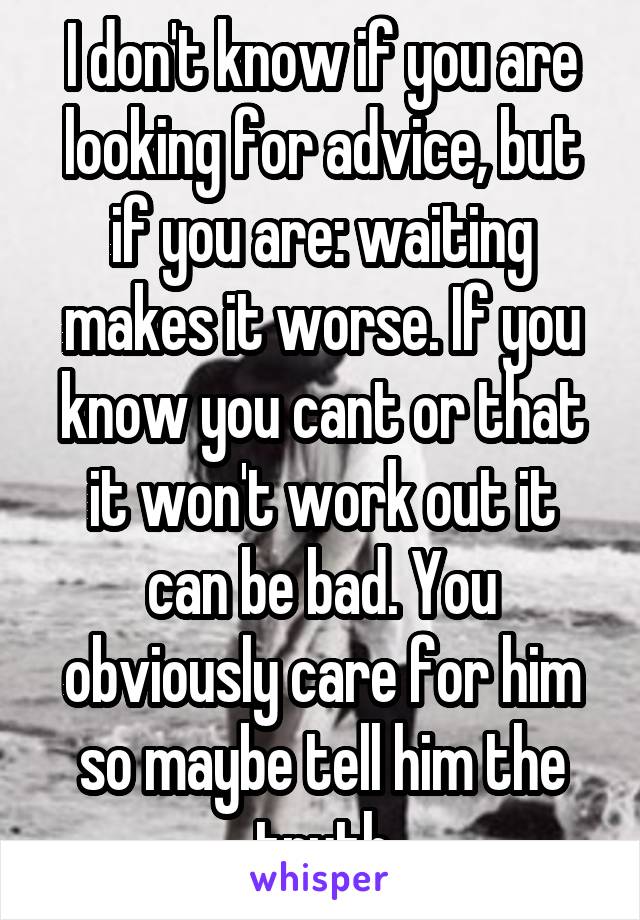 I don't know if you are looking for advice, but if you are: waiting makes it worse. If you know you cant or that it won't work out it can be bad. You obviously care for him so maybe tell him the truth