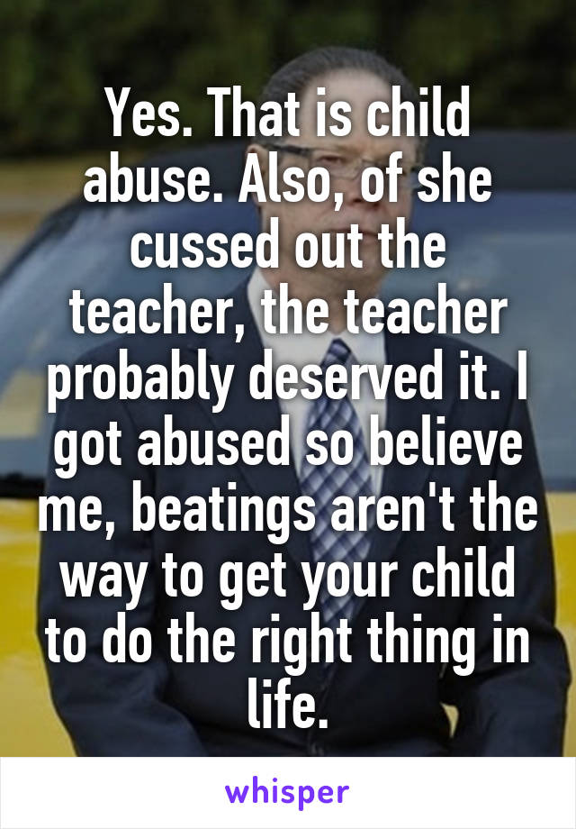 Yes. That is child abuse. Also, of she cussed out the teacher, the teacher probably deserved it. I got abused so believe me, beatings aren't the way to get your child to do the right thing in life.