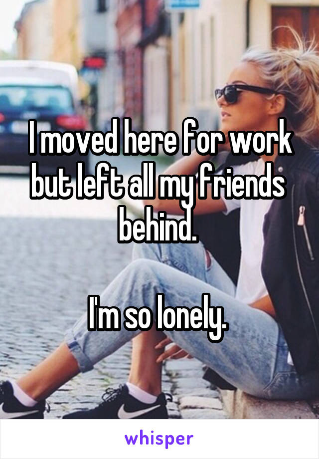 I moved here for work but left all my friends  behind. 

I'm so lonely. 