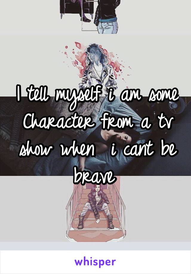 I tell myself i am some Character from a tv show when  i cant be brave 