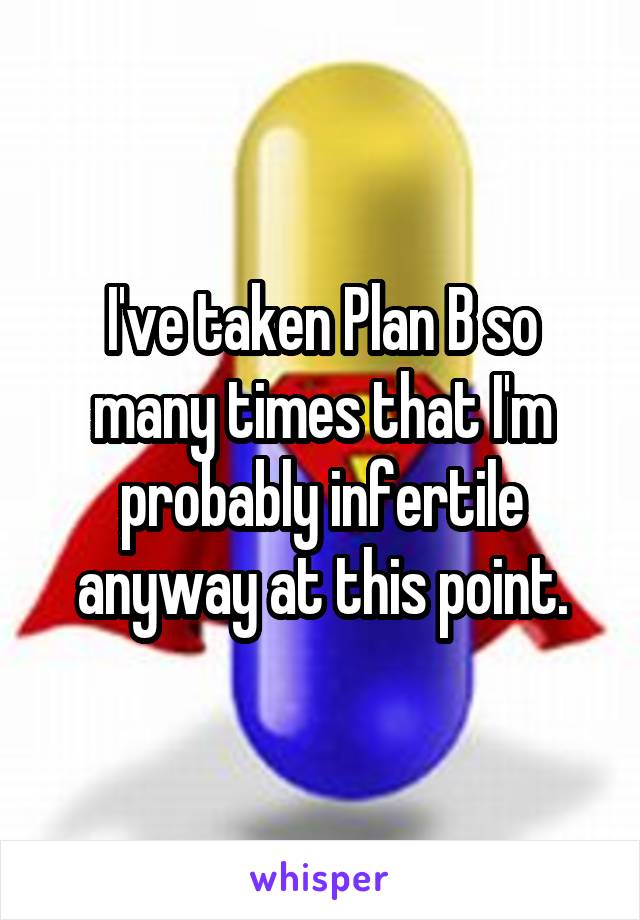 I've taken Plan B so many times that I'm probably infertile anyway at this point.