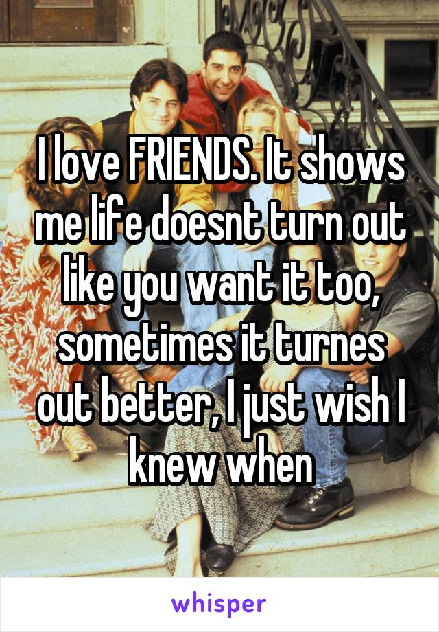 I love FRIENDS. It shows me life doesnt turn out like you want it too, sometimes it turnes out better, I just wish I knew when