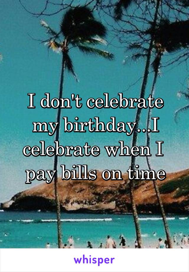 I don't celebrate my birthday...I celebrate when I  pay bills on time