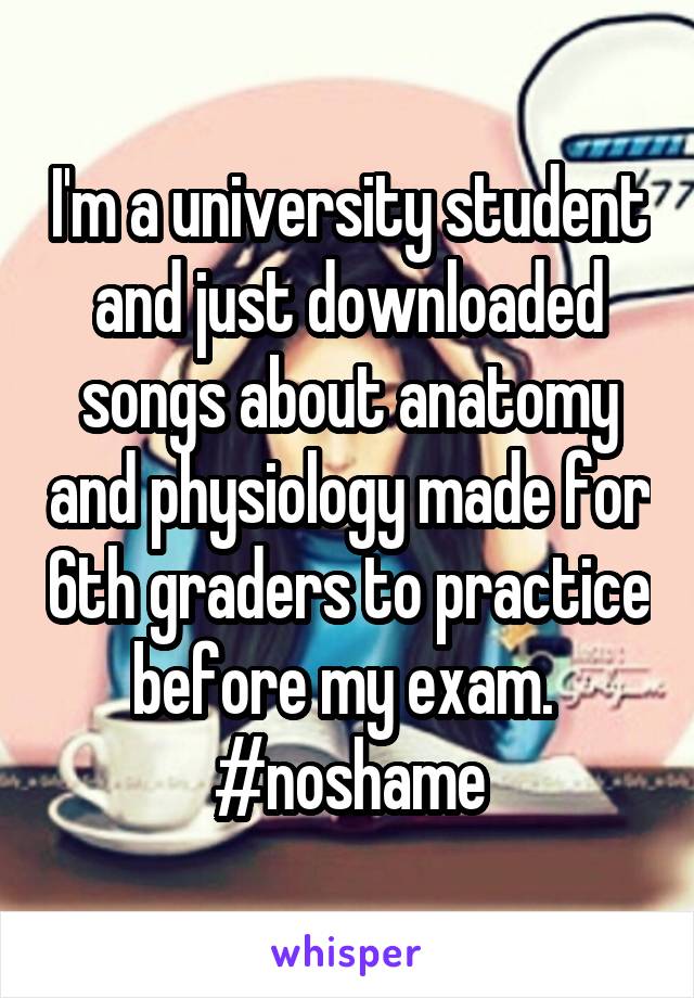 I'm a university student and just downloaded songs about anatomy and physiology made for 6th graders to practice before my exam.  #noshame