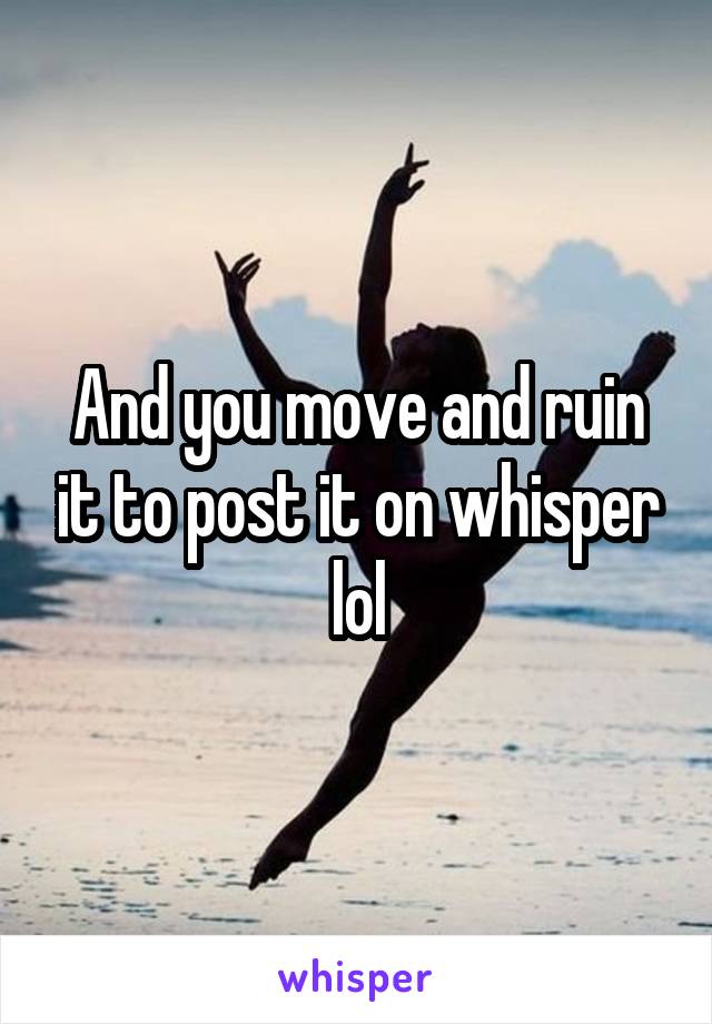 And you move and ruin it to post it on whisper lol