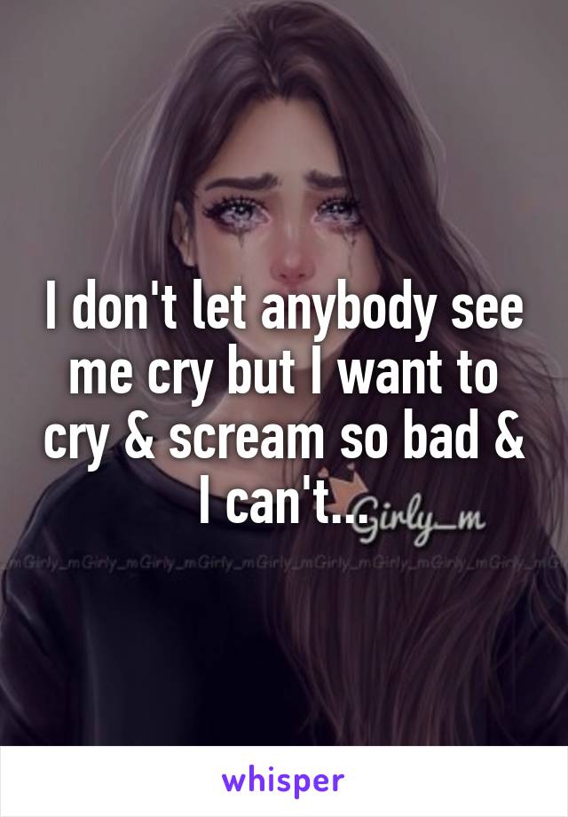 I don't let anybody see me cry but I want to cry & scream so bad & I can't...