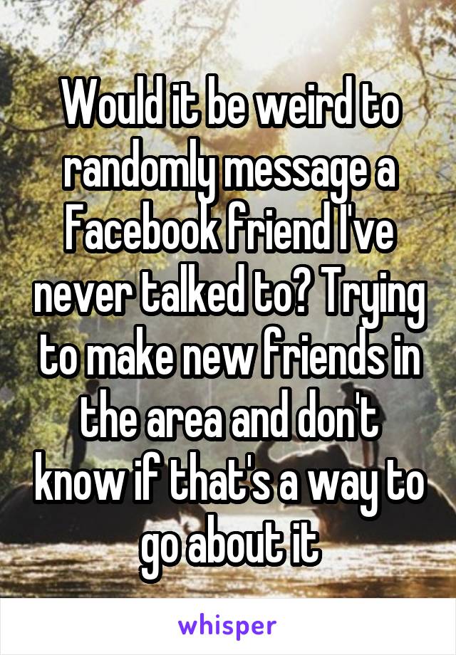 Would it be weird to randomly message a Facebook friend I've never talked to? Trying to make new friends in the area and don't know if that's a way to go about it