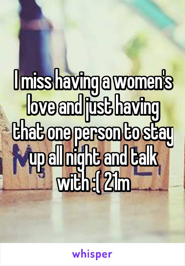 I miss having a women's love and just having that one person to stay up all night and talk with :( 21m