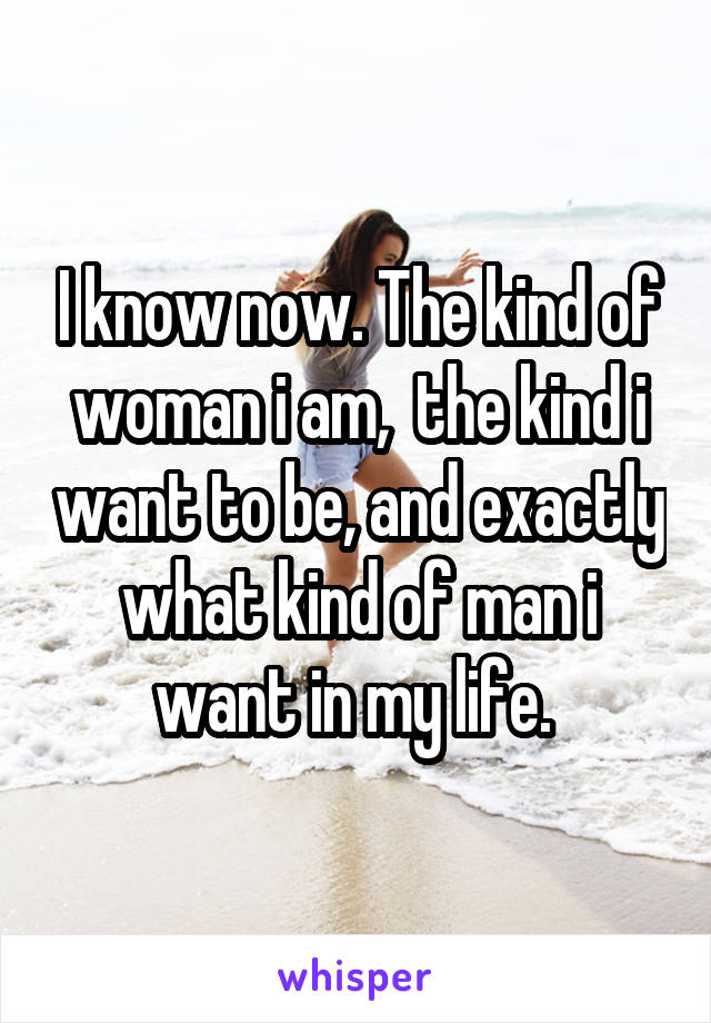 I know now. The kind of woman i am,  the kind i want to be, and exactly what kind of man i want in my life. 