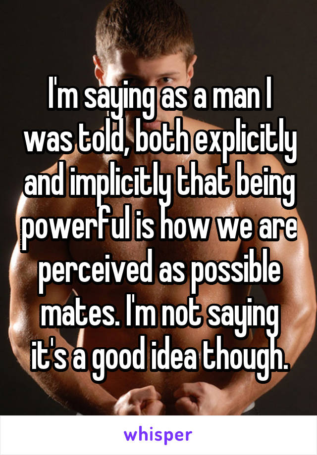 I'm saying as a man I was told, both explicitly and implicitly that being powerful is how we are perceived as possible mates. I'm not saying it's a good idea though.