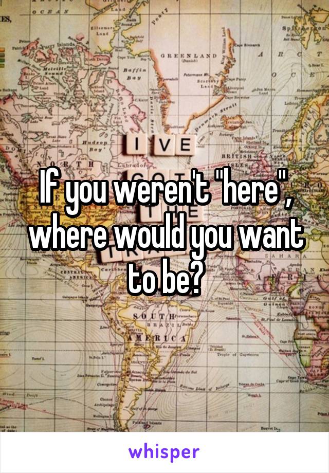 If you weren't "here", where would you want to be?