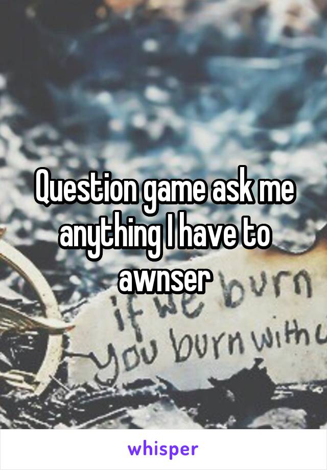 Question game ask me anything I have to awnser