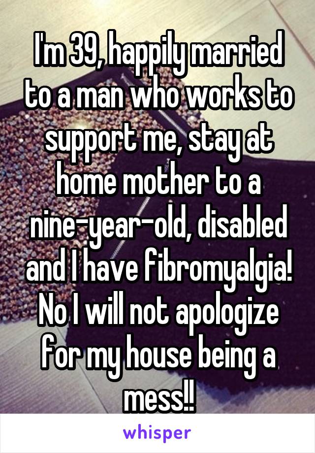 I'm 39, happily married to a man who works to support me, stay at home mother to a nine-year-old, disabled and I have fibromyalgia! No I will not apologize for my house being a mess!!