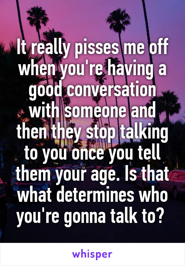 It really pisses me off when you're having a good conversation with someone and then they stop talking to you once you tell them your age. Is that what determines who you're gonna talk to? 