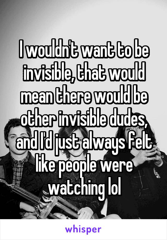 I wouldn't want to be invisible, that would mean there would be other invisible dudes, and I'd just always felt like people were watching lol