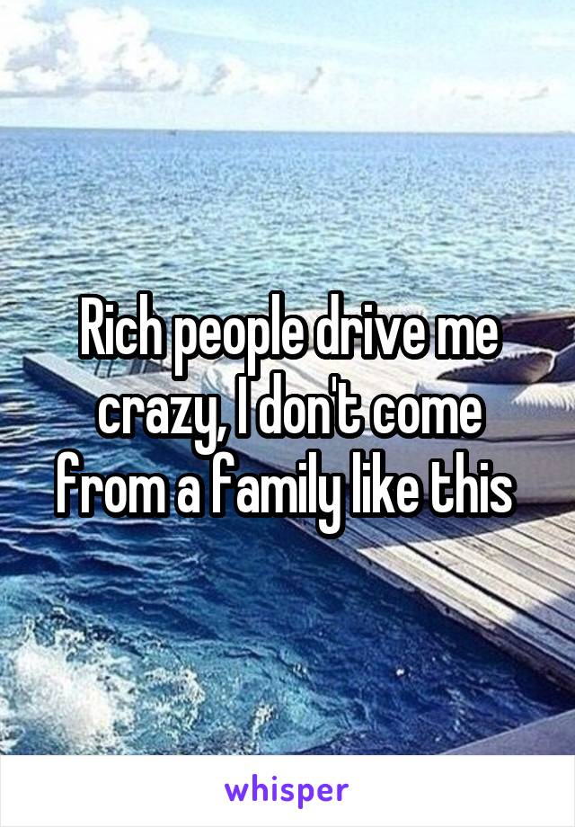 Rich people drive me crazy, I don't come from a family like this 