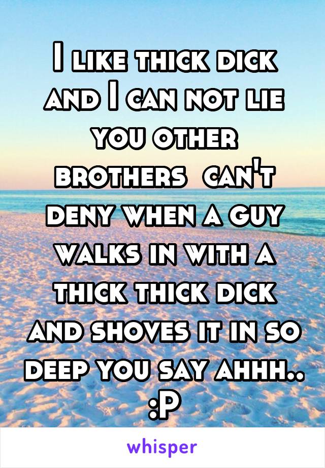 I like thick dick and I can not lie you other brothers  can't deny when a guy walks in with a thick thick dick and shoves it in so deep you say ahhh.. :P