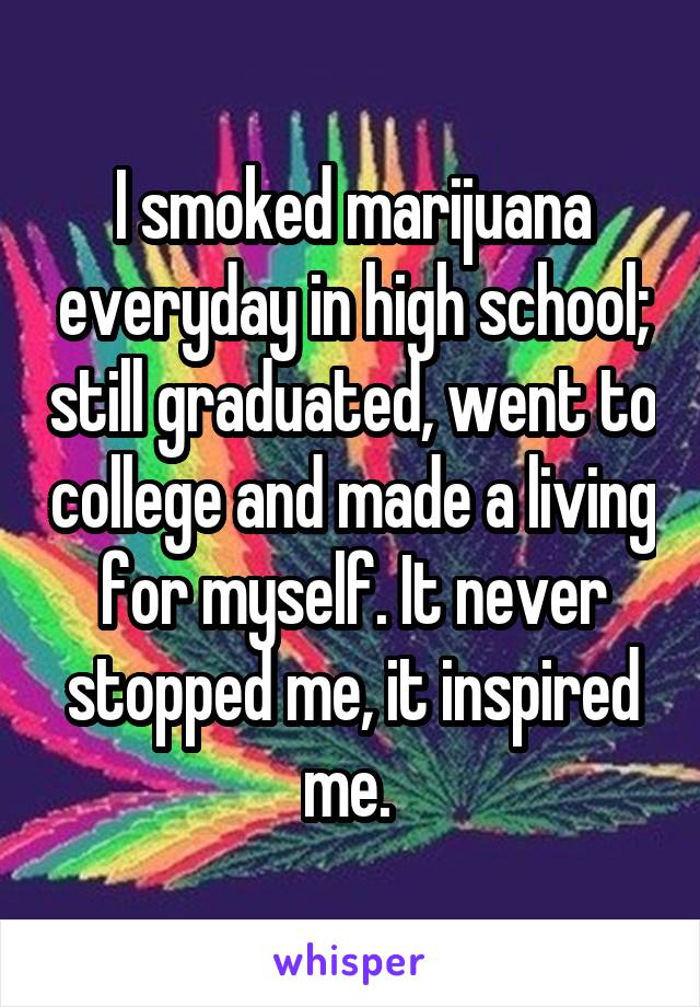 I smoked marijuana everyday in high school; still graduated, went to college and made a living for myself. It never stopped me, it inspired me. 