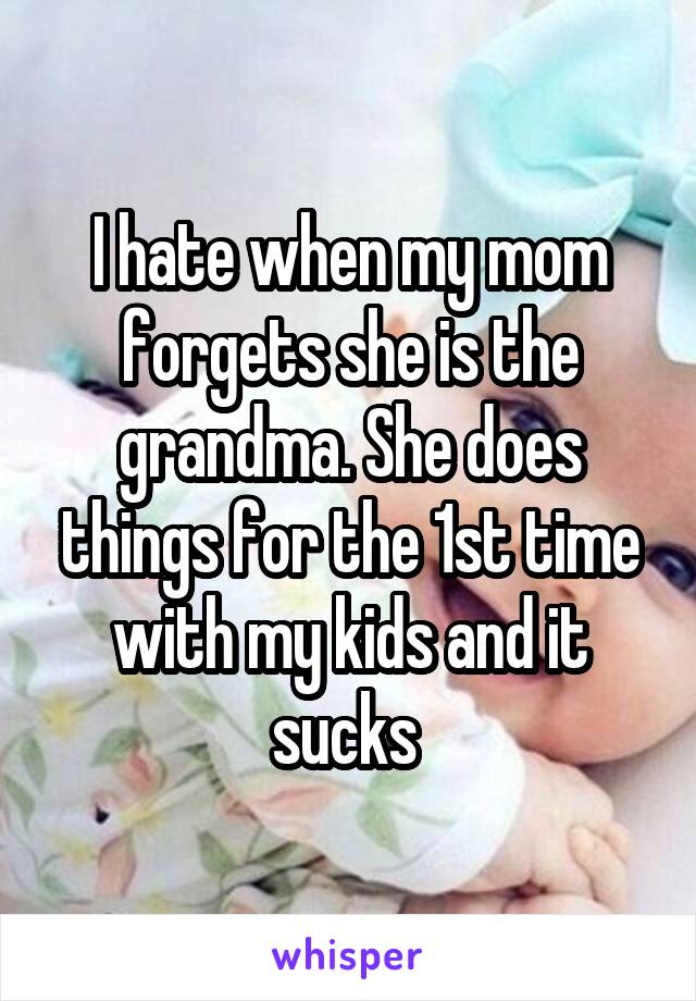 I hate when my mom forgets she is the grandma. She does things for the 1st time with my kids and it sucks 