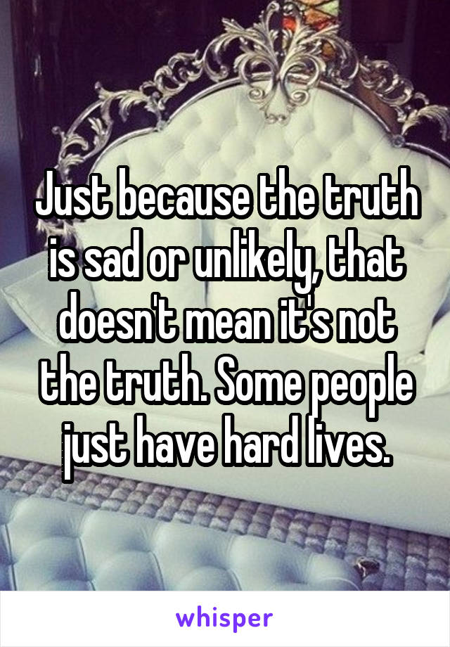 Just because the truth is sad or unlikely, that doesn't mean it's not the truth. Some people just have hard lives.