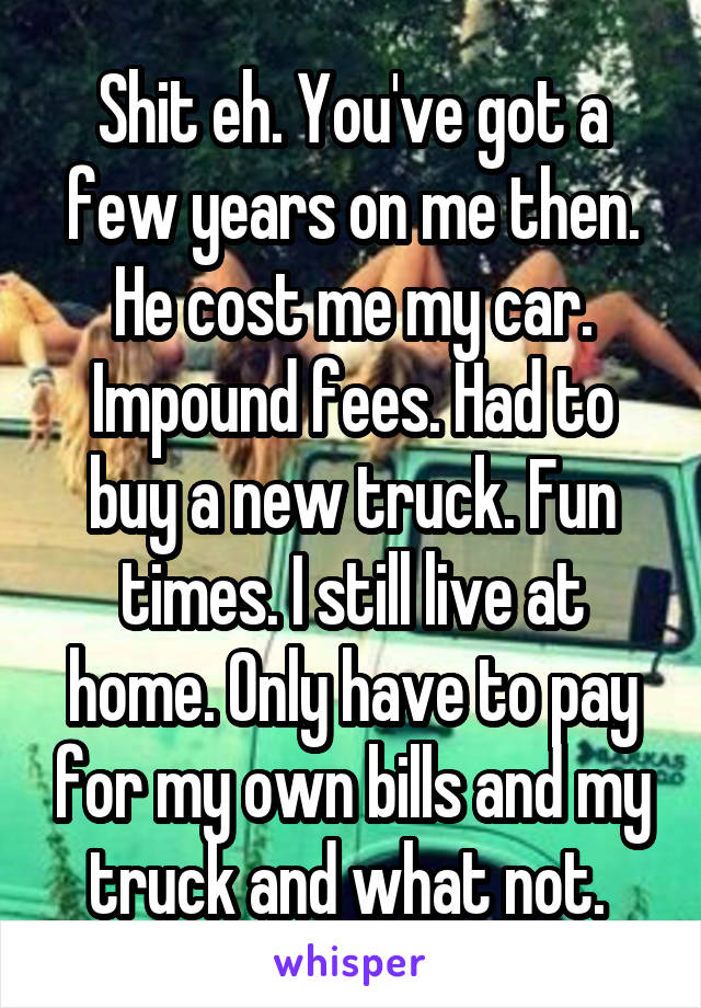 Shit eh. You've got a few years on me then. He cost me my car. Impound fees. Had to buy a new truck. Fun times. I still live at home. Only have to pay for my own bills and my truck and what not. 